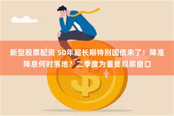 新型股票配资 50年超长期特别国债来了！降准降息何时落地？二季度为重要观察窗口