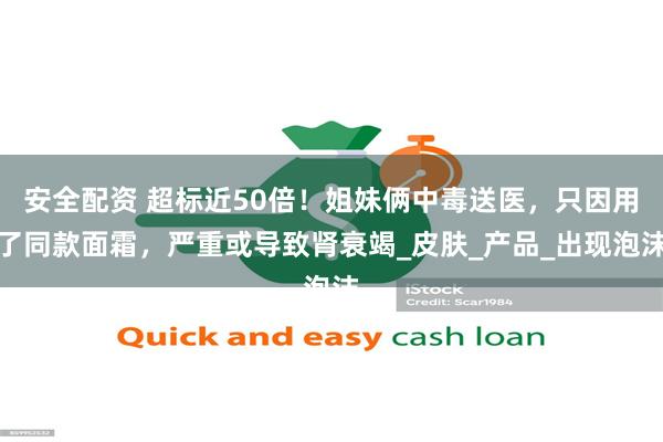 安全配资 超标近50倍！姐妹俩中毒送医，只因用了同款面霜，严重或导致肾衰竭_皮肤_产品_出现泡沫