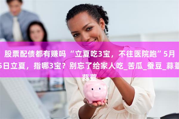 股票配债都有赚吗 “立夏吃3宝，不往医院跑”5月5日立夏，指哪3宝？别忘了给家人吃_苦瓜_蚕豆_蒜薹