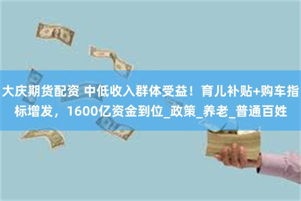 大庆期货配资 中低收入群体受益！育儿补贴+购车指标增发，1600亿资金到位_政策_养老_普通百姓