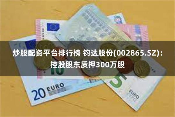炒股配资平台排行榜 钧达股份(002865.SZ)：控股股东质押300万股