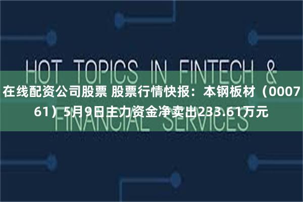 在线配资公司股票 股票行情快报：本钢板材（000761）5月9日主力资金净卖出233.61万元