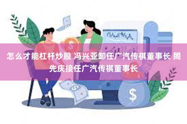 怎么才能杠杆炒股 冯兴亚卸任广汽传祺董事长 閤先庆接任广汽传祺董事长