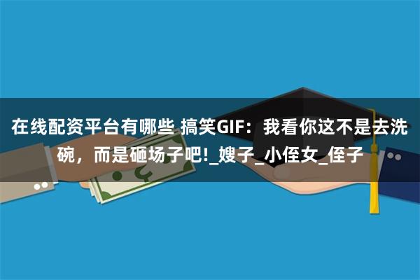 在线配资平台有哪些 搞笑GIF：我看你这不是去洗碗，而是砸场子吧!_嫂子_小侄女_侄子