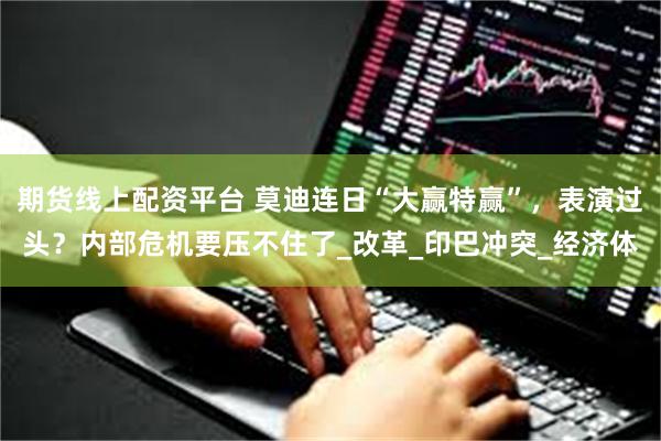 期货线上配资平台 莫迪连日“大赢特赢”，表演过头？内部危机要压不住了_改革_印巴冲突_经济体