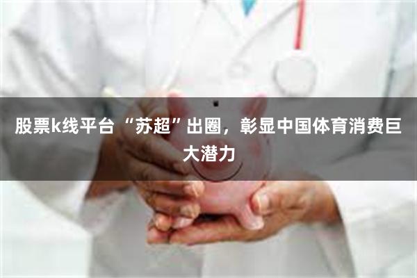 股票k线平台 “苏超”出圈，彰显中国体育消费巨大潜力