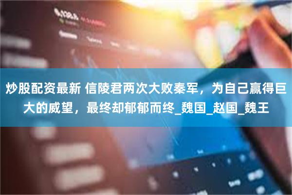 炒股配资最新 信陵君两次大败秦军，为自己赢得巨大的威望，最终却郁郁而终_魏国_赵国_魏王