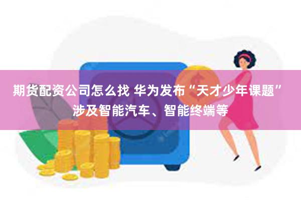 期货配资公司怎么找 华为发布“天才少年课题” 涉及智能汽车、智能终端等