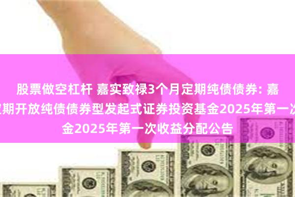 股票做空杠杆 嘉实致禄3个月定期纯债债券: 嘉实致禄3个月定期开放纯债债券型发起式证券投资基金2025年第一次收益分配公告