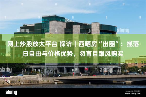 网上炒股放大平台 探访｜西晒房“出圈”：揽落日自由与价格优势，勿盲目跟风购买